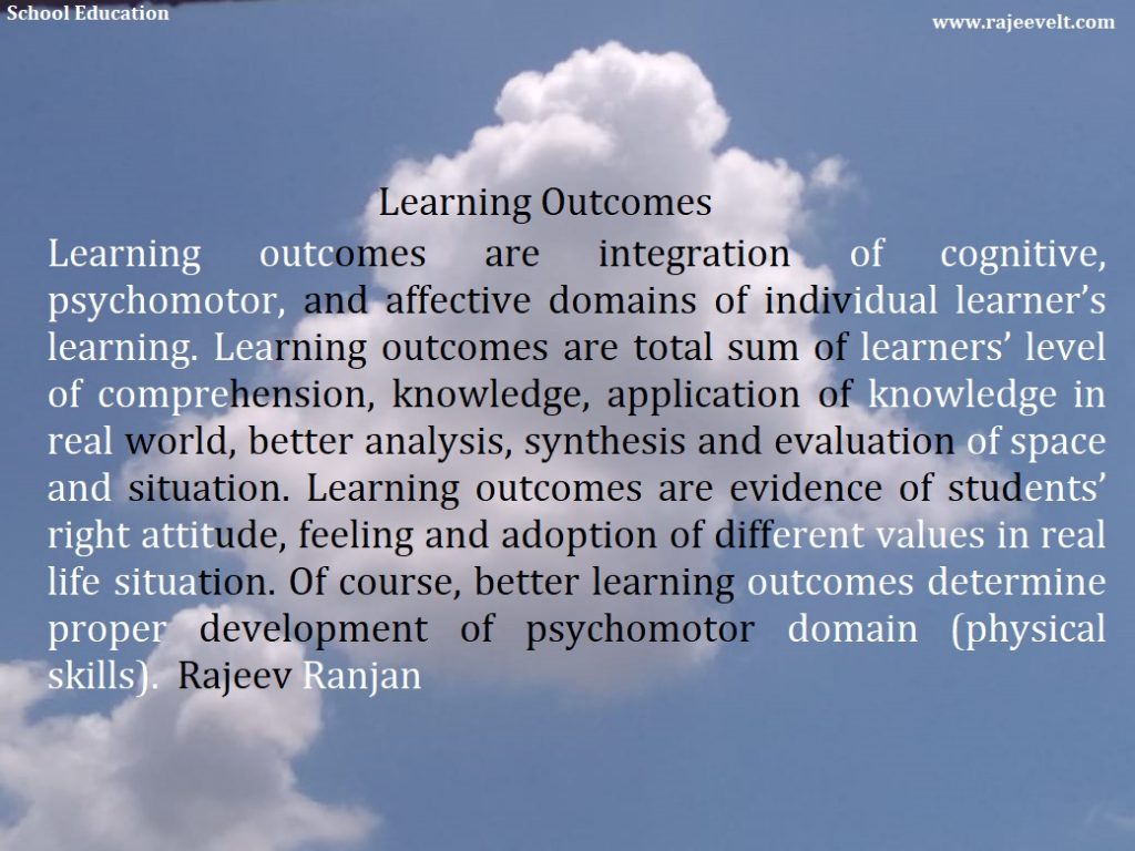 Learning outcomes are integration of cognitive, psychomotor, and affective domains of individual learner’s learning. Learning outcomes are total sum of learners’ level of comprehension, knowledge, application of knowledge in real world, better analysis, synthesis and evaluation of space and situation. Learning outcomes are evidence of students’ right attitude, feeling and adoption of different values in real life situation. Of course, better learning outcomes determine proper development of psychomotor domain (physical skills). Rajeev Ranjan