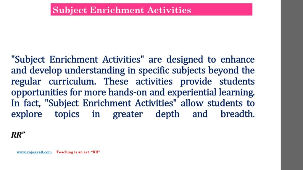 "Subject Enrichment Activities" are designed to enhance and develop understanding in specific subjects beyond the regular curriculum. These activities provide students opportunities for more hands-on and experiential learning. In fact, "Subject Enrichment Activities" allow students to explore topics in greater depth and breadth.